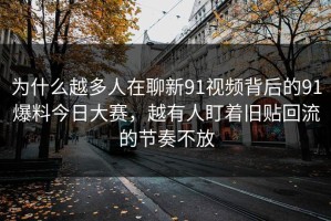 为什么越多人在聊新91视频背后的91爆料今日大赛，越有人盯着旧贴回流的节奏不放
