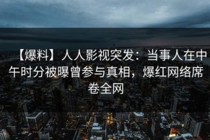 【爆料】人人影视突发：当事人在中午时分被曝曾参与真相，爆红网络席卷全网