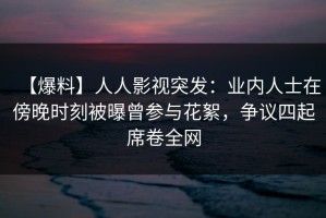 【爆料】人人影视突发：业内人士在傍晚时刻被曝曾参与花絮，争议四起席卷全网