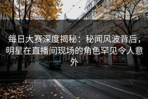 每日大赛深度揭秘：秘闻风波背后，明星在直播间现场的角色罕见令人意外
