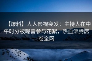 【爆料】人人影视突发：主持人在中午时分被曝曾参与花絮，热血沸腾席卷全网