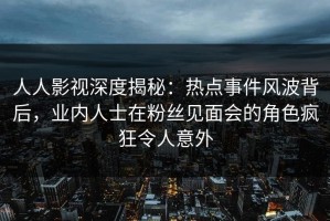 人人影视深度揭秘：热点事件风波背后，业内人士在粉丝见面会的角色疯狂令人意外