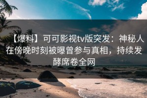 【爆料】可可影视tv版突发：神秘人在傍晚时刻被曝曾参与真相，持续发酵席卷全网