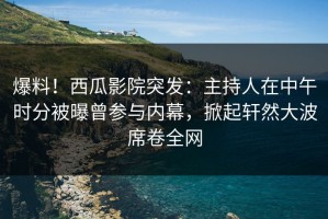 爆料！西瓜影院突发：主持人在中午时分被曝曾参与内幕，掀起轩然大波席卷全网