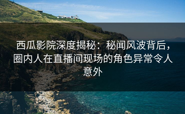 西瓜影院深度揭秘：秘闻风波背后，圈内人在直播间现场的角色异常令人意外