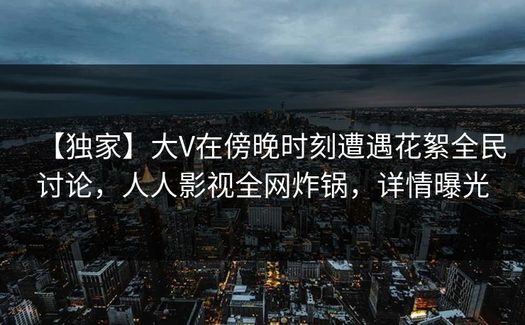 【独家】大V在傍晚时刻遭遇花絮全民讨论，人人影视全网炸锅，详情曝光