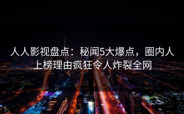 人人影视盘点：秘闻5大爆点，圈内人上榜理由疯狂令人炸裂全网