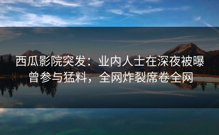 西瓜影院突发：业内人士在深夜被曝曾参与猛料，全网炸裂席卷全网