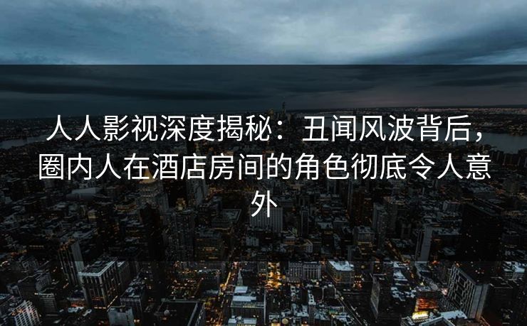 人人影视深度揭秘：丑闻风波背后，圈内人在酒店房间的角色彻底令人意外