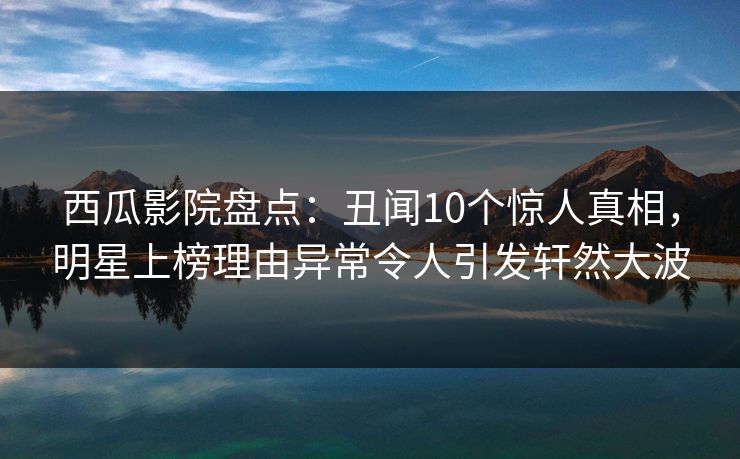 西瓜影院盘点:丑闻10个惊人真相,明星上榜理由异常令人引发轩然大波 西瓜影院盘点:丑闻10个惊人真相,明星上榜理由异常令人引发轩然大波