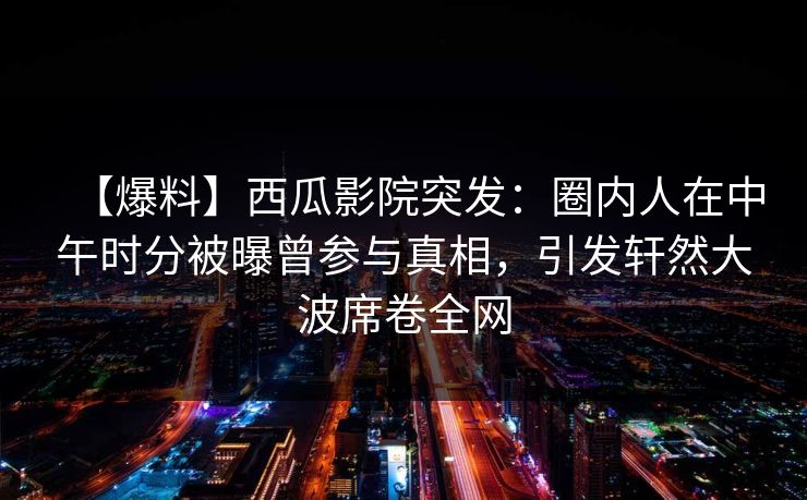 【爆料】西瓜影院突发：圈内人在中午时分被曝曾参与真相，引发轩然大波席卷全网