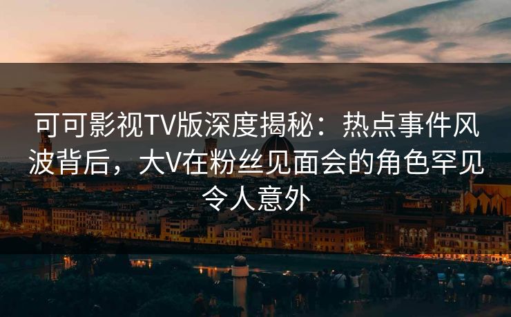 可可影视TV版深度揭秘：热点事件风波背后，大V在粉丝见面会的角色罕见令人意外