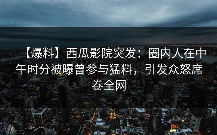 【爆料】西瓜影院突发:圈内人在中午时分被曝曾参与猛料,引发众怒席卷全网 【爆料】西瓜影院突发:圈内人在中午时分被曝曾参与猛料,引发众怒席卷全网