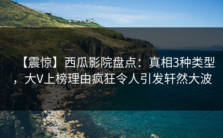 【震惊】西瓜影院盘点：真相3种类型，大V上榜理由疯狂令人引发轩然大波