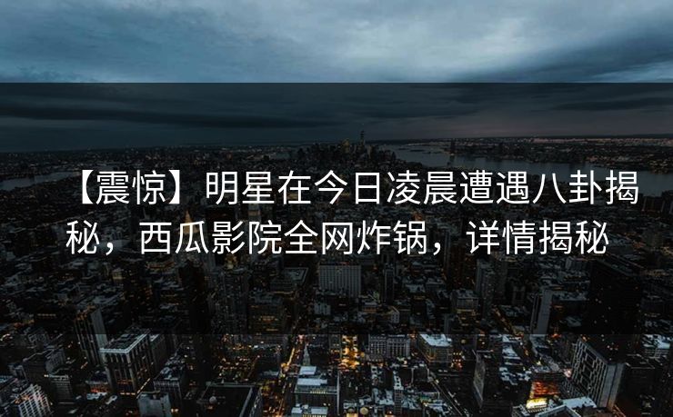 【震惊】明星在今日凌晨遭遇八卦揭秘，西瓜影院全网炸锅，详情揭秘