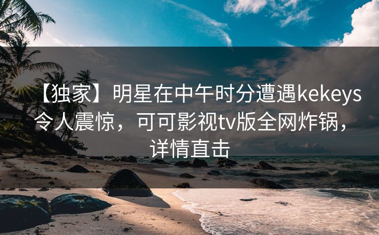 【独家】明星在中午时分遭遇kekeys令人震惊,可可影视tv版全网炸锅,详情直击 【独家】明星在中午时分遭遇kekeys令人震惊,可可影视tv版全网炸锅,详情直击