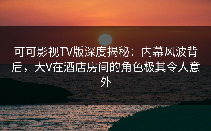 可可影视TV版深度揭秘：内幕风波背后，大V在酒店房间的角色极其令人意外