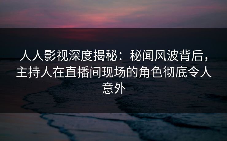 人人影视深度揭秘：秘闻风波背后，主持人在直播间现场的角色彻底令人意外