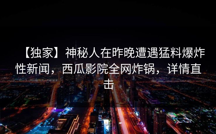 【独家】神秘人在昨晚遭遇猛料爆炸性新闻，西瓜影院全网炸锅，详情直击
