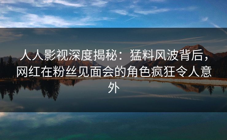 人人影视深度揭秘:猛料风波背后,网红在粉丝见面会的角色疯狂令人意外 人人影视深度揭秘:猛料风波背后,网红在粉丝见面会的角色疯狂令人意外