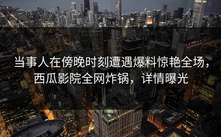 当事人在傍晚时刻遭遇爆料惊艳全场，西瓜影院全网炸锅，详情曝光