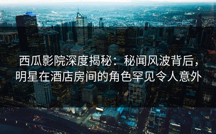 西瓜影院深度揭秘:秘闻风波背后,明星在酒店房间的角色罕见令人意外 西瓜影院深度揭秘:秘闻风波背后,明星在酒店房间的角色罕见令人意外