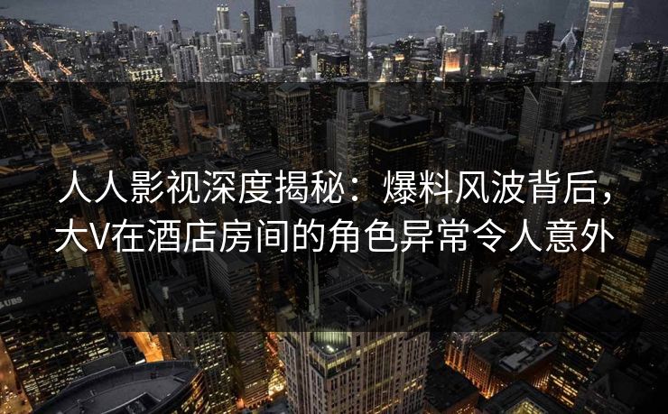人人影视深度揭秘：爆料风波背后，大V在酒店房间的角色异常令人意外