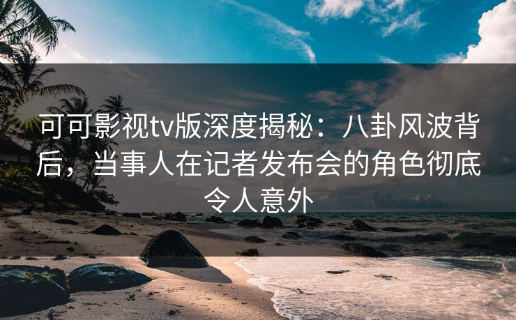 可可影视tv版深度揭秘：八卦风波背后，当事人在记者发布会的角色彻底令人意外