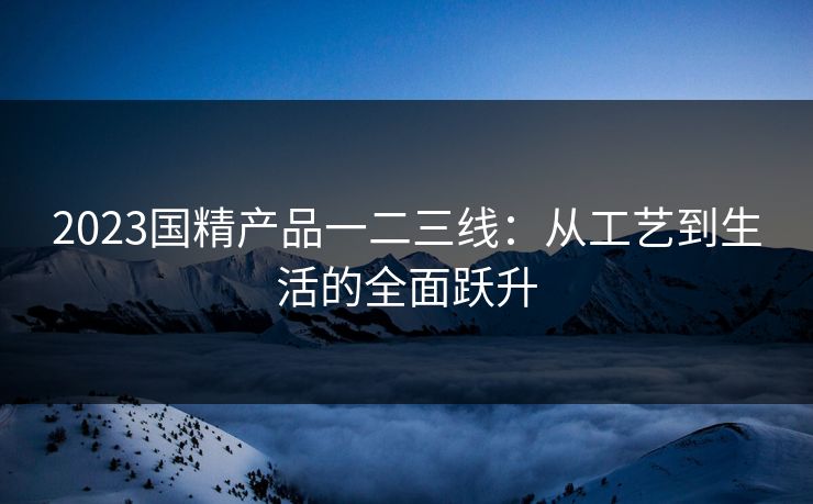 2023国精产品一二三线:从工艺到生活的全面跃升 2023国精产品一二三线:从工艺到生活的全面跃升