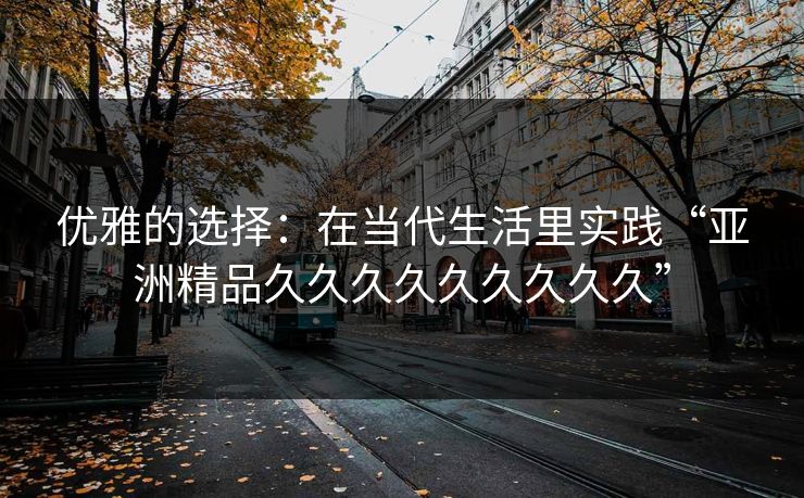 优雅的选择:在当代生活里实践“亚洲精品久久久久久久久久久” 优雅的选择:在当代生活里实践“亚洲精品久久久久久久久久久”