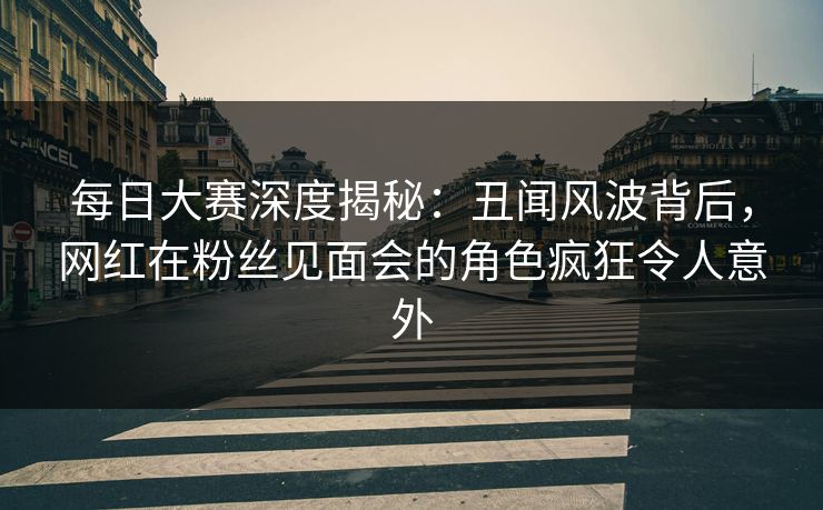 每日大赛深度揭秘：丑闻风波背后，网红在粉丝见面会的角色疯狂令人意外