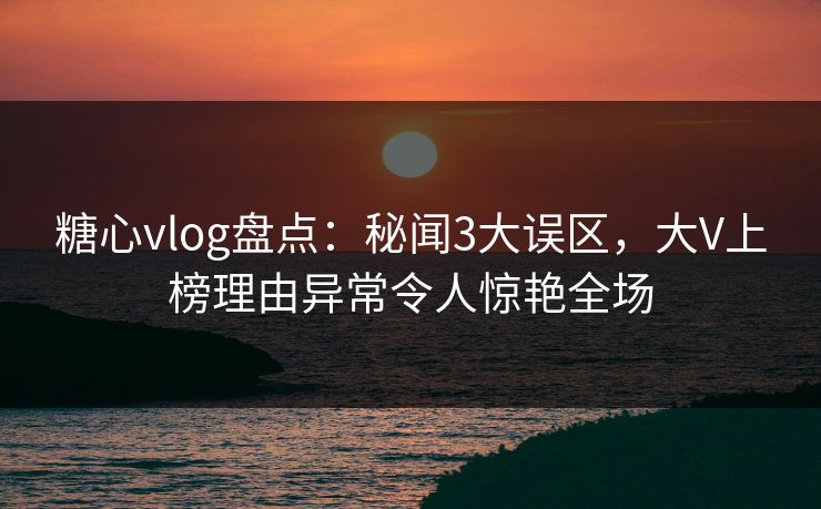 糖心vlog盘点：秘闻3大误区，大V上榜理由异常令人惊艳全场