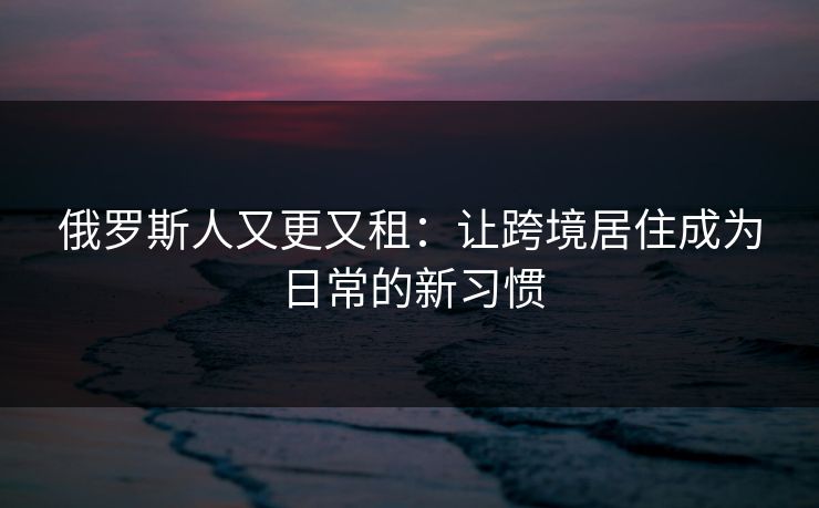 俄罗斯人又更又租:让跨境居住成为日常的新习惯 俄罗斯人又更又租:让跨境居住成为日常的新习惯