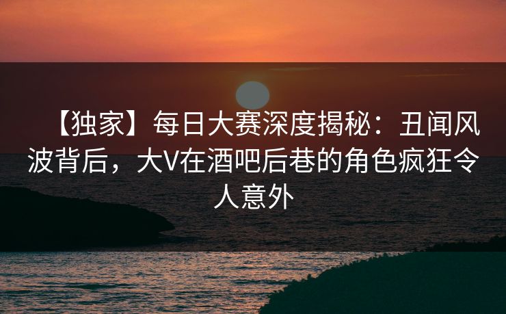 【独家】每日大赛深度揭秘：丑闻风波背后，大V在酒吧后巷的角色疯狂令人意外