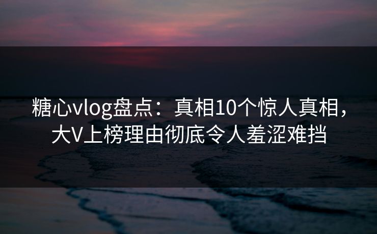 糖心vlog盘点:真相10个惊人真相,大V上榜理由彻底令人羞涩难挡 糖心vlog盘点:真相10个惊人真相,大V上榜理由彻底令人羞涩难挡