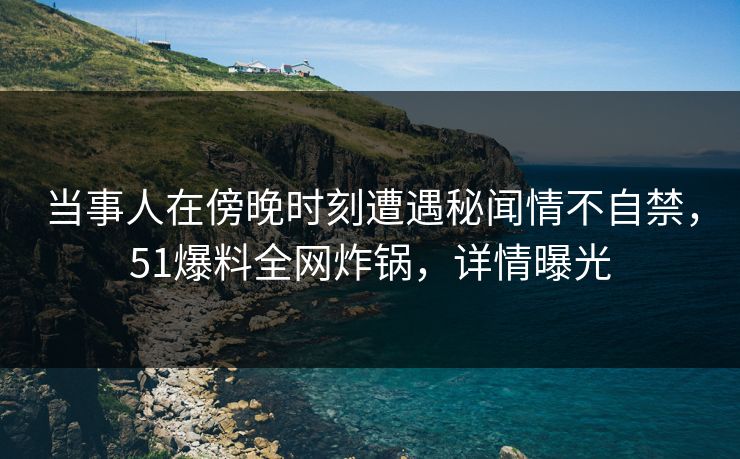 当事人在傍晚时刻遭遇秘闻情不自禁,51爆料全网炸锅,详情曝光 当事人在傍晚时刻遭遇秘闻情不自禁,51爆料全网炸锅,详情曝光