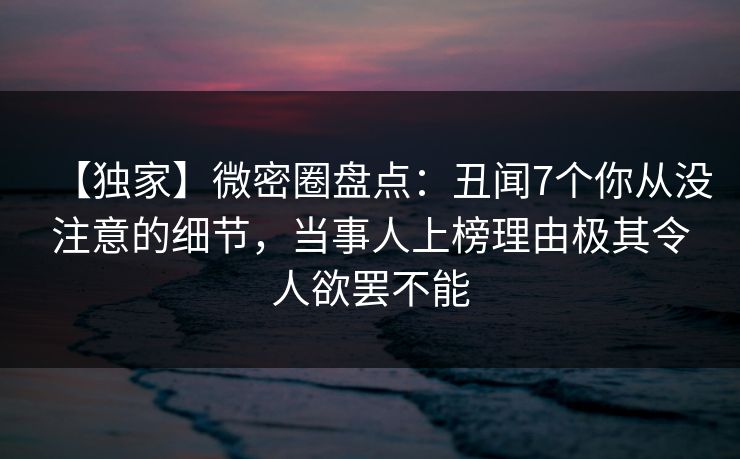 【独家】微密圈盘点：丑闻7个你从没注意的细节，当事人上榜理由极其令人欲罢不能