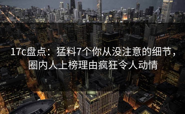 17c盘点：猛料7个你从没注意的细节，圈内人上榜理由疯狂令人动情