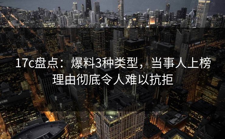 17c盘点：爆料3种类型，当事人上榜理由彻底令人难以抗拒