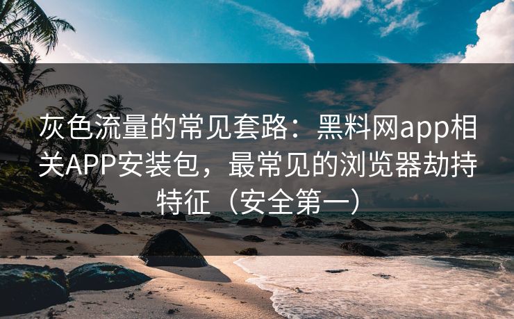 灰色流量的常见套路:黑料网app相关APP安装包,最常见的浏览器劫持特征(安全第一) 灰色流量的常见套路:黑料网app相关APP安装包,最常见的浏览器劫持特征(安全第一)
