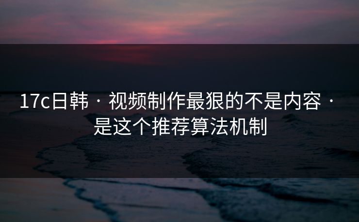 17c日韩 · 视频制作最狠的不是内容 · 是这个推荐算法机制