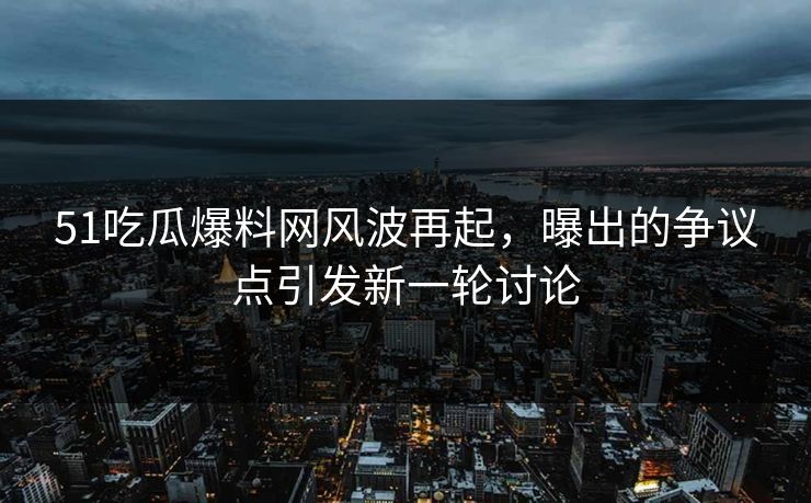 51吃瓜爆料网风波再起，曝出的争议点引发新一轮讨论