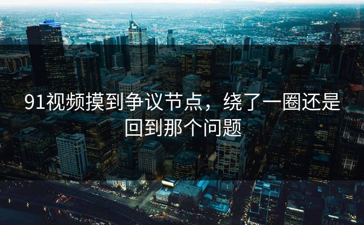 91视频摸到争议节点，绕了一圈还是回到那个问题