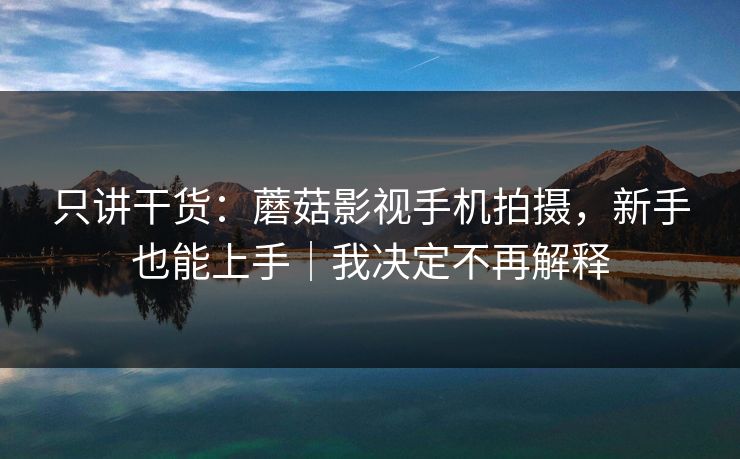只讲干货：蘑菇影视手机拍摄，新手也能上手｜我决定不再解释
